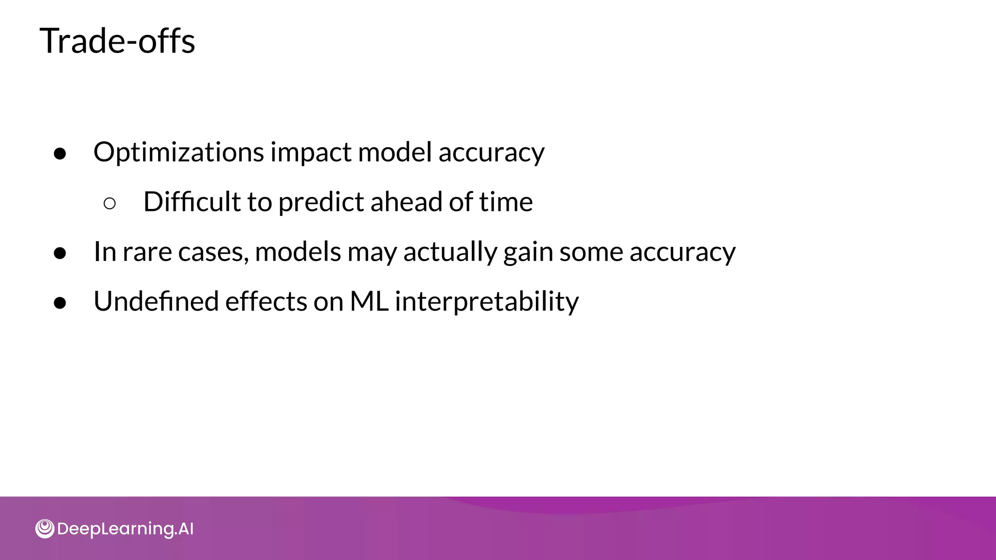 Trade-offs
● Optimizations impact model accuracy
○ Difﬁcult to predict ahead of time
● In rare cases, models may actually gain some accuracy
● Undeﬁned effects on ML interpretability
 