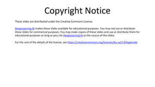 Copyright Notice
These slides are distributed under the Creative Commons License.
DeepLearning.AI makes these slides available for educational purposes. You may not use or distribute
these slides for commercial purposes. You may make copies of these slides and use or distribute them for
educational purposes as long as you cite DeepLearning.AI as the source of the slides.
For the rest of the details of the license, see https://creativecommons.org/licenses/by-sa/2.0/legalcode
 