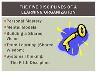 Personal Mastery
Mental Models
Building a Shared
Vision
Team Learning (Shared
Wisdom)
Systems Thinking:
The Fifth Discipline
THE FIVE DISCIPLINES OF A
LEARNING ORGANIZATION
 