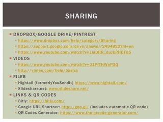  DROPBOX/GOOGLE DRIVE/PINTREST
 https://www.dropbox.com/help/category/Sharing
 https://support.google.com/drive/answer/2494822?hl=en
 https://www.youtube.com/watch?v=Lia0HR_duJUPHOTOS
 VIDEOS
 https://www.youtube.com/watch?v=31PfTHWnP3Q
 http://vimeo.com/help/basics
 FILES
 Hightail (formerlyYouSendIt) https://www.hightail.com/
 Slideshare.net: www.slideshare.net/
 LINKS & QR CODES
 Bitly: https://bitly.com/
 Google URL Shortner: http://goo.gl/ (includes automatic QR code)
 QR Codes Generator: https://www.the-qrcode-generator.com/
SHARING
 