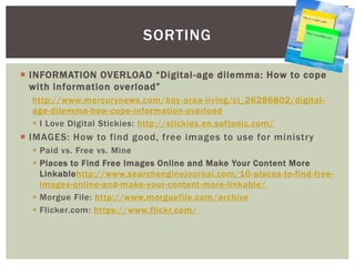  INFORMATION OVERLOAD “Digital-age dilemma: How to cope
with information overload”
http://www.mercurynews.com/bay-area-living/ci_26286802/digital-
age-dilemma-how-cope-information-overload
 I Love Digital Stickies: http://stickies.en.softonic.com/
 IMAGES: How to find good, free images to use for ministry
 Paid vs. Free vs. Mine
 Places to Find Free Images Online and Make Your Content More
Linkablehttp://www.searchenginejournal.com/10-places-to-find-free-
images-online-and-make-your-content-more-linkable/
 Morgue File: http://www.morguefile.com/archive
 Flicker.com: https://www.flickr.com/
SORTING
 