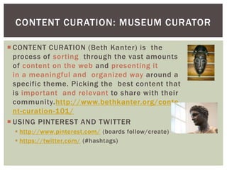  CONTENT CURATION (Beth Kanter) is the
process of sorting through the vast amounts
of content on the web and presenting it
in a meaningful and organized way around a
specific theme. Picking the best content that
is important and relevant to share with their
community.http://www.bethkanter.org/conte
nt-curation-101/
 USING PINTEREST AND TWITTER
 http://www.pinterest.com/ (boards follow/create)
 https://twitter.com/ (#hashtags)
CONTENT CURATION: MUSEUM CURATOR
 