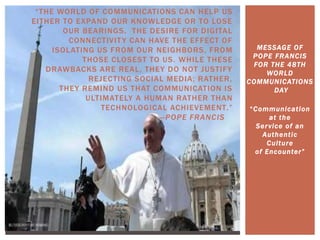 “THE WORLD OF COMMUNICATIONS CAN HELP US
EITHER TO EXPAND OUR KNOWLEDGE OR TO LOSE
OUR BEARINGS. THE DESIRE FOR DIGITAL
CONNECTIVITY CAN HAVE THE EFFECT OF
ISOLATING US FROM OUR NEIGHBORS, FROM
THOSE CLOSEST TO US. WHILE THESE
DRAWBACKS ARE REAL, THEY DO NOT JUSTIFY
REJECTING SOCIAL MEDIA; RATHER,
THEY REMIND US THAT COMMUNICATION IS
ULTIMATELY A HUMAN RATHER THAN
TECHNOLOGICAL ACHIEVEMENT.”
—POPE FRANCIS
MESSAGE OF
POPE FRANCIS
FOR THE 48TH
WORLD
COMMUNICATIONS
DAY
“Communication
at the
Service of an
Authentic
Culture
of Encounter”
 