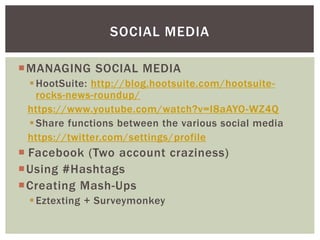 MANAGING SOCIAL MEDIA
HootSuite: http://blog.hootsuite.com/hootsuite-
rocks-news-roundup/
https://www.youtube.com/watch?v=I8aAYO-WZ4Q
Share functions between the various social media
https://twitter.com/settings/profile
 Facebook (Two account craziness)
Using #Hashtags
Creating Mash-Ups
Eztexting + Surveymonkey
SOCIAL MEDIA
 