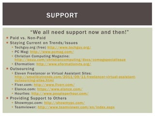 “We all need support now and then!”
 Paid vs. Non-Paid
 Staying Current on Trends/Issues
 Techguy.org (free) http://www.techguy.org/
 PC Mag: http://www.pcmag.com/
 Christian Computing Magazine:
http://issuu.com/christiancomputing/docs/ccmagspecialissue
 Eformation: http://www.eformationvts.org/
 Outsourcing
 Eleven Freelancer or Virtual Assistant Sites:
http://smallbiztrends.com/2011/09/11-freelancer-virtual-assistant-
outsourcing-sites.html
 Fiver.com: http://www.fiverr.com/
 Elance.com: https://www.elance.com/
 Hourlies: http://www.peopleperhour.com/
 Providing Support to Others
 Showmypc.com: http://showmypc.com/
 Teamviewer: http://www.teamviewer.com/en/index.aspx
SUPPORT
 