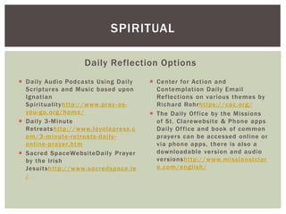  Daily Audio Podcasts Using Daily
Scriptures and Music based upon
Ignatian
Spiritualityhttp://www.pray-as-
you-go.org/home/
 Daily 3-Minute
Retreatshttp://www.loyolapress.c
om/3-minute-retreats-daily-
online-prayer.htm
 Sacred SpaceWebsiteDaily Prayer
by the Irish
Jesuitshttp://www.sacredspace.ie
/
Daily Reflection Options
 Center for Action and
Contemplation Daily Email
Reflections on various themes by
Richard Rohrhttps://cac.org/
 The Daily Office by the Missions
of St. Clarewebsite & Phone apps
Daily Office and book of common
prayers can be accessed online or
via phone apps, there is also a
downloadable version and audio
versionshttp://www.missionstclar
e.com/english/
SPIRITUAL
 
