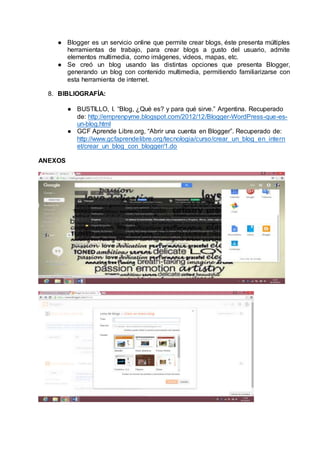 ● Blogger es un servicio online que permite crear blogs, éste presenta múltiples
herramientas de trabajo, para crear blogs a gusto del usuario, admite
elementos multimedia, como imágenes, videos, mapas, etc.
● Se creó un blog usando las distintas opciones que presenta Blogger,
generando un blog con contenido multimedia, permitiendo familiarizarse con
esta herramienta de internet.
8. BIBLIOGRAFÍA:
● BUSTILLO, I. “Blog, ¿Qué es? y para qué sirve.” Argentina. Recuperado
de: http://emprenpyme.blogspot.com/2012/12/Blogger-WordPress-que-es-
un-blog.html
● GCF Aprende Libre.org, “Abrir una cuenta en Blogger”. Recuperado de:
http://www.gcfaprendelibre.org/tecnologia/curso/crear_un_blog_en_intern
et/crear_un_blog_con_blogger/1.do
ANEXOS
 