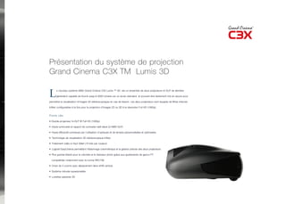 Présentation du système de projection
Grand Cinema C3X TM Lumis 3D

L     e nouveau système SIM2 Grand Cinema C3X Lumis ™ 3D est un ensemble de deux projecteurs tri-DLP de dernière

      génération capable de fournir jusqu’à 9000 lumens sur un écran standard et pouvant être facilement mis en œuvre pour

permettre la visualisation d’images 3D stéréoscopiques en cas de besoin. Les deux projecteurs sont équipés de filtres internes

Infitec configurables à la fois pour la projection d’images 2D ou 3D à la résolution Full HD (1080p).


Points clés

• Double projecteur tri-DLP ® Full HD (1080p)

• Haute luminosité et rapport de contraste natif élevé (3-DMD DLP)

• Haute efficacité lumineuse par l’utilisation d’optiques et de lampes personnalisées et optimisées

• Technologie de visualisation 3D stéréoscopique Infitec

• Traitement vidéo à Haut Débit (10 bits par couleur)

• Logiciel EasyCinema permettant l’étalonnage colorimétrique et la gestion précise des deux projecteurs

• Plus grande liberté pour le coloriste et le directeur photo grâce aux ajustements de gamut P7

  compatibles notamment avec la norme REC709

• Choix de 3 zooms avec déplacement (lens-shift) vertical.

• Système robuste superposable

• Lunettes passives 3D
 