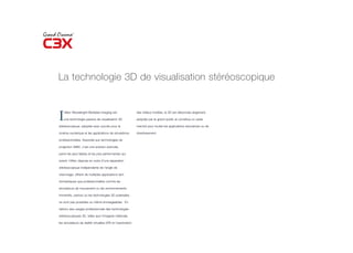 La technologie 3D de visualisation stéréoscopique



I   nfitec Wavelenght Multiplex Imaging est

    une technologie passive de visualisation 3D

stéréoscopique, adoptée avec succès pour le
                                                              des milieux hostiles, la 3D est désormais largement

                                                              adoptée par le grand public et constitue un vaste

                                                              marché pour toutes les applications éducatives ou de

cinéma numérique et les applications de simulations           divertissement.

professionnelles. Associée aux technologies de

projection SIM2, c’est une solution avancée,

parmi les plus fiables et les plus performantes qui

soient. Infitec dispose en outre d’une séparation

stéréoscopique indépendante de l’angle de

visionnage, offrant de multiples applications tant

domestiques que professionnelles comme les

simulateurs de mouvement ou les environnements

immersifs, partout où les technologies 3D polarisées

ne sont pas possibles ou même envisageables. En

dehors des usages professionnels des technologies

stéréoscopiques 3D, telles que l’imagerie médicale,

les simulateurs de réalité virtuelles (VR) et l’exploration
 