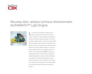 Nouveau bloc optique lumineux révolutionnaire
ALPHAPATH™ Light Engine

             L     e composant le plus critique d’un projecteur vidéo à

                   projection frontale a toujours été son bloc lumineux et

             optique. La précision de l’image du projecteur est assujettie à la

             qualité et à la précision de cette pièce d’optique. Afin d’obtenir

             les meilleurs résultats possibles, on doit trouver le délicat équilibre

             entre le bloc optique, la puce DLP® et les circuits électroniques

             associés. Fort de ses connaissances dans le domaine des blocs

             optiques sans concession, SIM2 a développé un nouveau bloc-

             optique, totalement innovant, en reconsidérant le trajet de la

             lumière tout en maintenant SIMULTANÉMENT la longueur de

             ce trajet (nécessaire pour le contrôle optimal de l’image) ET sa

             compacité (indispensable à cause des contraintes d’installation

             et de design). Ce bloc optique avec trajet replié du faisceau

             lumineux, breveté sous le nom d’ALPHAPATH™, est le résultat

             de nombreuses années de recherches du bureau R&D de SIM2,

             et sous-entend des recherches optiques et thermiques très

             avancées.
 