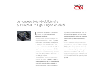Le nouveau bloc révolutionnaire
ALPHAPATH™ Light Engine en détail

            L      e bloc optique des appareils de la gamme Grand

                   Cinema™ C3X LUMIS intègre de nouvelles

            caractéristiques très avancées :
                                                                            prend une forme précise correspondant au format 16/9

                                                                            avant d’être illuminée par la puce DMD. Cette nouvelle

                                                                            formule permet d’améliorer l’uniformité des couleurs tout

            • Nouveau corps en aluminium moulé pour une                     en rendant encore plus efficace la transmission de la

              dissipation améliorée de la chaleur : Le nouveau              lumière.

              boîtier moulé en aluminium améliore considérablement         • Nouveaux revêtements externes sur le prisme

              la dissipation de chaleur dans le bloc optique, ce qui        pour améliorer les couleurs : Les trois puces-miroirs

              permet aux projecteurs Grand Cinema™ C3X LUMIS de             DMD (Micro-Mirror Device) sont montées directement sur

              supporter une lampe encore plus puissante (280 W) et          le prisme, pour une pureté optimale de ce composant

              donc de délivrer une image plus lumineuse. Ce nouveau         optique essentiel pour la qualité d’image finale. De

              boîtier intègre également le système DynamicBlack™ et         nouveaux revêtements optiques ont été appliqués sur ce

              l’iris réglage par l’utilisateur.                             prisme pour améliorer la pureté des couleurs et la qualité

            • Nouveau guide de lumière pour une meilleure                   de l’image.

              uniformité de l’image : la nécessité d’un guide de

              lumière sous-entend pour celui-ci la possibilité de passer

              toute l’énergie lumineuse, afin de le convertir en un

              faisceau pur et concentré. C’est pourquoi ce faisceau
 
