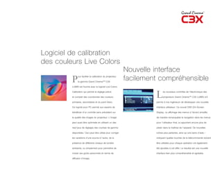 Logiciel de calibration
des couleurs Live Colors
                                                             Nouvelle interface
         P                                                   facilement compréhensible
              our faciliter la calibration du projecteur,

              la gamme Grand Cinema™ C3X

         LUMIS est fournie avec le logiciel Live Colors

         Calibration qui permet le réglage précis

         et complet des coordonnés des couleurs

         primaires, secondaires et du point blanc.
                                                                      L     es nouveaux contrôles de l’électronique des

                                                                            projecteurs Grand Cinema™ C3X LUMIS ont

                                                                      permis à nos ingénieurs de développer une nouvelle

         Ce logiciel pour PC permet aux experts de                    interface utilisateur. Ce nouvel OSD (On-Screen

         bénéficier d’un contrôle sans précédent sur                  Display, ou affichage des menus à l’écran) simplifie

         la qualité des images du projecteur. L’image                 de manière remarquable la navigation dans les menus

         peut aussi être optimisée en utilisant un des                pour l’utilisateur final, lui apportant encore plus de

         neuf jeux de réglages des courbes de gamma                   plaisir dans la maîtrise de l’appareil. De nouvelles

         disponibles. Ceci peut être utilisé pour corriger            icônes plus parlantes, ainsi qu’une barre d’aide –

         les variations d’une source à l’autre, de la                 indiquant quelles touches de la télécommande doivent

         présence de différents niveaux de lumière                    être utilisées pour chaque opération ont également

         ambiante, ou simplement pour permettre de                    été ajoutées à cet effet. Le résultat est une nouvelle

         choisir ses goûts personnels en terme de                     interface bien plus compréhensible et agréable.

         diffusion d’image.
 
