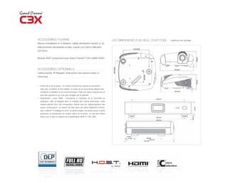 ACCESSOIRES FOURNIS                                                                     LES DIMENSIONS D’UN SEUL COUP D’ŒIL -   Unité en mm (inches)
Manuel d’installation et d’utilisation, câbles alimentation secteur (2 m),
télécommande rétroéclairée et piles, logiciel Live Colors Calibration
(CD-Rom)


Module HOST (uniquement avec Grand Cinema™ C3X LUMIS HOST)




ACCESSOIRES OPTIONNELS
Ceiling bracket, IR Repeater, Anamorphic lens systems (static or
motorized)


(1)
      Durée de vie de la lampe : le nombre d’heures est mesuré en laboratoire
      dans des conditions de test idéales. La durée de vie de la lampe dépend des
      conditions d’utilisation et de l’environnement. C’est une valeur moyenne qui ne
      peut être garantie et qui n’est pas protégée par la garantie.
(2)
      Spécification Lumen ANSI : Correspond à l’indication de la luminosité du
      projecteur, telle qu’indiquée dans la majorité des notices techniques. Cette
      mesure permet donc une comparaison directe avec les vidéoprojecteurs des
      autres constructeurs. La mesure est faite dans une pièce totalement sombre,
      avec l’objectif T3 (réglage du zoom sur grand-angle), une lampe neuve à pleine
      puissance, la température de couleur native de la lampe ; la mire-test interne
      (blanc pur) et dans le respect de la spécification ANSI IT7.228-1997.
 