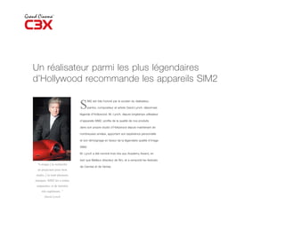 Un réalisateur parmi les plus légendaires
d’Hollywood recommande les appareils SIM2

                               S
                                    IM2 est très honoré par le soutien du réalisateur,

                                    peintre, compositeur et artiste David Lynch, désormais

                               légende d’Hollywood. M. Lynch, depuis longtemps utilisateur

                               d’appareils SIM2, profite de la qualité de nos produits

                               dans son propre studio d’Hollywood depuis maintenant de

                               nombreuses années, apportant son expérience personnelle

                               et son témoignage en faveur de la légendaire qualité d’image

                               SIM2.

                               M. Lynch a été nominé trois fois aux Academy Award, en

                               tant que Meilleur directeur de film, et a remporté les festivals
 “Lorsque j’ai recherché
                               de Cannes et de Venise.
 un projecteur pour mon
studio, j’ai testé plusieurs
marques. SIM2 les a toutes
surpassées, et de manière
    très supérieure. ”
      David Lynch
 