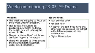 Week commencing 23-03 Y9 Drama
Welcome
• This week we are going to focus on
the 9 mark Director question.
• This question focussing on
production elements and how
they might be used to bring the
extract to life.
• The extract from The Crucible we
are focussing on is from Act III
• There will be tasks to try to do and
then to attempt the question
under timed conditions.
You will need:
• Your exercise book
• Pen and ruler
• A copy of the text if you have one,
otherwise you can read the extract
in the following pages of this
presentation.
• Digital Theatre Plus
 