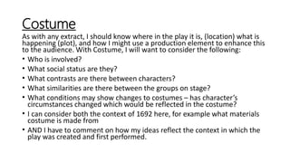 Costume
As with any extract, I should know where in the play it is, (location) what is
happening (plot), and how I might use a production element to enhance this
to the audience. With Costume, I will want to consider the following:
• Who is involved?
• What social status are they?
• What contrasts are there between characters?
• What similarities are there between the groups on stage?
• What conditions may show changes to costumes – has character’s
circumstances changed which would be reflected in the costume?
• I can consider both the context of 1692 here, for example what materials
costume is made from
• AND I have to comment on how my ideas reflect the context in which the
play was created and first performed.
 