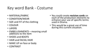 Key word Bank - Costume
• MATERIAL/FABRIC
• CONDITION/WEAR
• SIZE and FIT of the clothing
• COLOUR
• LAYERS
• EMBELLISHMENTS – meaning small
additions to the item
• SHOES and BOOTS
• HAIR and FACIAL HAIR
• MAKE UP on face or body
• CONTRAST
• You could create revision cards on
each of the production elements to
enhance your use of specific terms
used in Drama.
• This would be a great use of time
during this current situation.
 