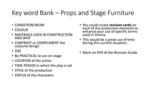Key word Bank – Props and Stage Furniture
• CONDITION/WEAR
• COLOUR
• MATERIALS USED IN CONSTRUCTION
AND WHY
• CONTRAST or COMPLIMENT the
costume design
• SIZE
• Be PRACTICAL to use on stage
• LOCATION of the action
• TIME PERIOD in which the play is set
• STYLE of the production
• STATUS of the characters
• You could create revision cards on
each of the production elements to
enhance your use of specific terms
used in Drama.
• This would be a great use of time
during this current situation.
• More on P59 of the Revision Guide
 