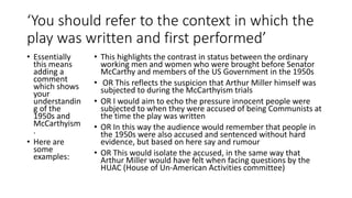 ‘You should refer to the context in which the
play was written and first performed’
• Essentially
this means
adding a
comment
which shows
your
understandin
g of the
1950s and
McCarthyism
.
• Here are
some
examples:
• This highlights the contrast in status between the ordinary
working men and women who were brought before Senator
McCarthy and members of the US Government in the 1950s
• OR This reflects the suspicion that Arthur Miller himself was
subjected to during the McCarthyism trials
• OR I would aim to echo the pressure innocent people were
subjected to when they were accused of being Communists at
the time the play was written
• OR In this way the audience would remember that people in
the 1950s were also accused and sentenced without hard
evidence, but based on here say and rumour
• OR This would isolate the accused, in the same way that
Arthur Miller would have felt when facing questions by the
HUAC (House of Un-American Activities committee)
 