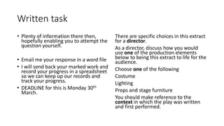 Written task
• Plenty of information there then,
hopefully enabling you to attempt the
question yourself.
• Email me your response in a word file
• I will send back your marked work and
record your progress in a spreadsheet
so we can keep up our records and
track your progress.
• DEADLINE for this is Monday 30th
March.
There are specific choices in this extract
for a director.
As a director, discuss how you would
use one of the production elements
below to being this extract to life for the
audience.
Choose one of the following
Costume
Lighting
Props and stage furniture
You should make reference to the
context in which the play was written
and first performed.
 