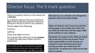 Director focus: The 9 mark question
There are specific choices in this extract for
a director.
As a director, discuss how you would use
one of the production elements below to
being this extract to life for the audience.
Choose one of the following
Costume
Lighting
Props and stage furniture
You should make reference to the context
in which the play was written and first
performed.
Note that you are a director, even though this
question seems to be about design.
Make sure that you only choose one element,
and no more. If you change your mind cross
out what you have done and start again. Refer
to the audience in your response.
Remember the context of the 1950s we looked
into at the start of this unit of work? This is
what inspired Miller to write the play as a
comment on how the Government were
carrying out their own ‘witch-hunt’ for
communists. To refresh your mind see the later
slide on context.
This is worth 9 marks, so we need four examples
and a comment on how your choices reflect the
original context of the play – the 1950s, not 1692
 