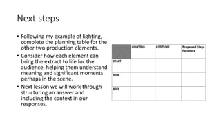 Next steps
• Following my example of lighting,
complete the planning table for the
other two production elements.
• Consider how each element can
bring the extract to life for the
audience, helping them understand
meaning and significant moments
perhaps in the scene.
• Next lesson we will work through
structuring an answer and
including the context in our
responses.
 