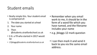 Student emails
• Really simple this. Your student email
is comprised of:
1. The date you started at school
2. Your name
3. Then
@students.stratfordschool.co.uk
• E.G. a Y9 who started in 2017 would
be
• 17jbloggs@students.stratfordschool.co.uk
• Remember when you email
work to me, it should be in the
form of a word file which you
have named, and the filename
includes your name
• e.g. jbloggs 12 mark question
• I can then mark it and send it
back to you via the same email
address.
 