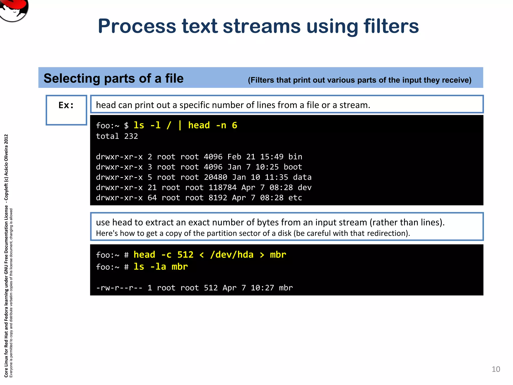CoreLinuxforRedHatandFedoralearningunderGNUFreeDocumentationLicense-Copyleft(c)AcácioOliveira2012 Everyoneispermittedtocopyanddistributeverbatimcopiesofthislicensedocument,changingisallowed Process text streams using filters Selecting parts of a file (Filters that print out various parts of the input they receive) 10 foo:~ $ ls -l / | head -n 6 total 232 drwxr-xr-x 2 root root 4096 Feb 21 15:49 bin drwxr-xr-x 3 root root 4096 Jan 7 10:25 boot drwxr-xr-x 5 root root 20480 Jan 10 11:35 data drwxr-xr-x 21 root root 118784 Apr 7 08:28 dev drwxr-xr-x 64 root root 8192 Apr 7 08:28 etc Ex: head can print out a specific number of lines from a file or a stream. use head to extract an exact number of bytes from an input stream (rather than lines). Here's how to get a copy of the partition sector of a disk (be careful with that redirection). foo:~ # head -c 512 < /dev/hda > mbr foo:~ # ls -la mbr -rw-r--r-- 1 root root 512 Apr 7 10:27 mbr 