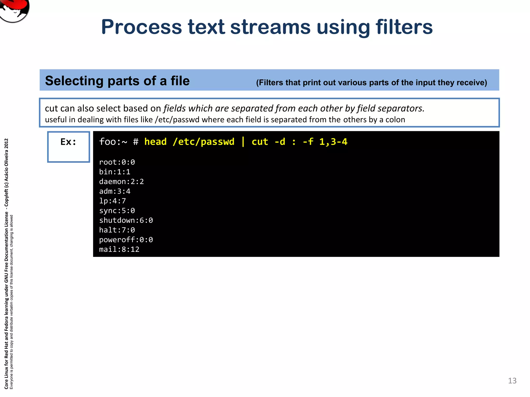 CoreLinuxforRedHatandFedoralearningunderGNUFreeDocumentationLicense-Copyleft(c)AcácioOliveira2012 Everyoneispermittedtocopyanddistributeverbatimcopiesofthislicensedocument,changingisallowed Process text streams using filters cut can also select based on fields which are separated from each other by field separators. useful in dealing with files like /etc/passwd where each field is separated from the others by a colon Selecting parts of a file (Filters that print out various parts of the input they receive) 13 foo:~ # head /etc/passwd | cut -d : -f 1,3-4 root:0:0 bin:1:1 daemon:2:2 adm:3:4 lp:4:7 sync:5:0 shutdown:6:0 halt:7:0 poweroff:0:0 mail:8:12 Ex: 
