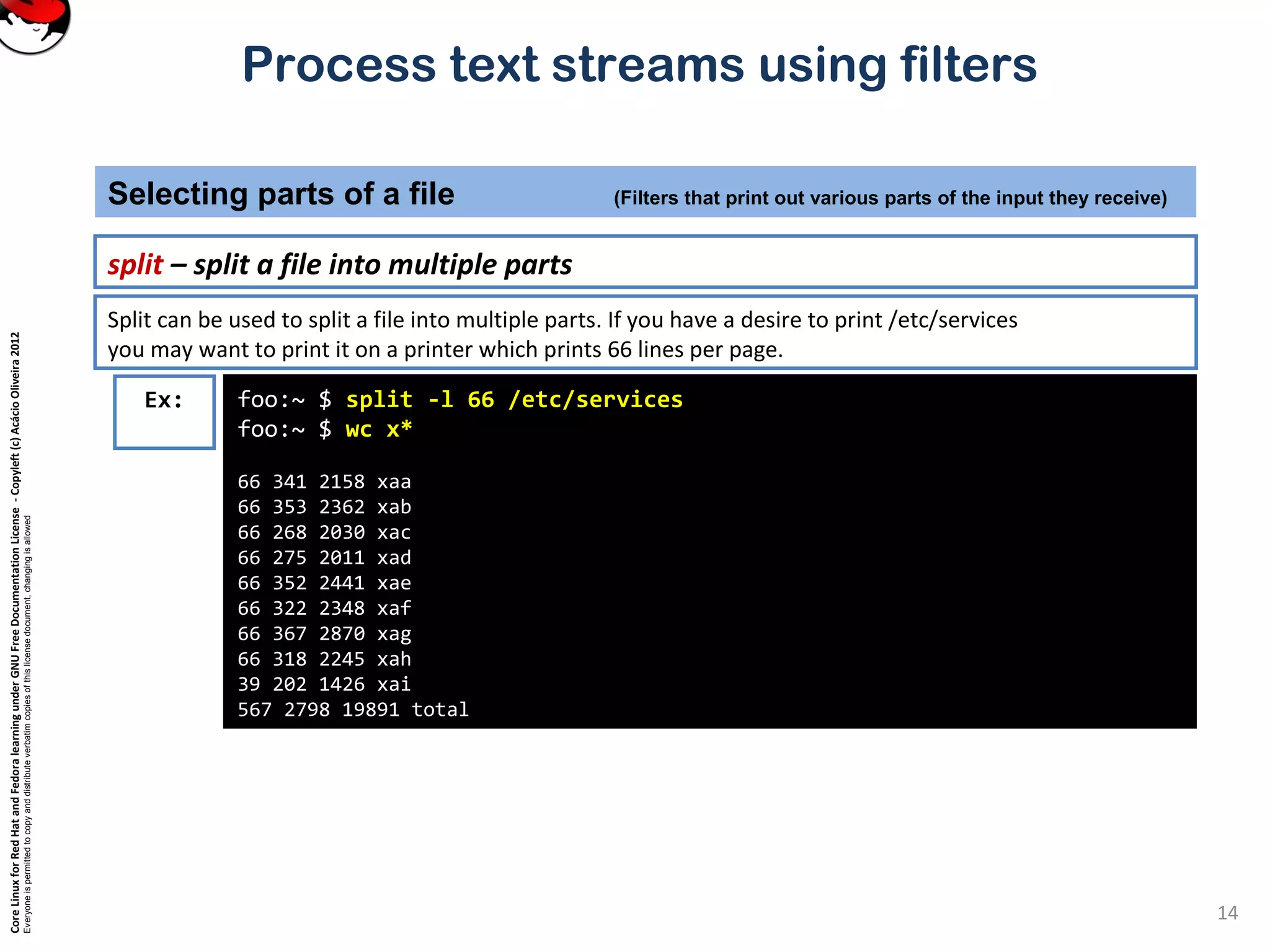 CoreLinuxforRedHatandFedoralearningunderGNUFreeDocumentationLicense-Copyleft(c)AcácioOliveira2012 Everyoneispermittedtocopyanddistributeverbatimcopiesofthislicensedocument,changingisallowed Process text streams using filters split – split a file into multiple parts Selecting parts of a file (Filters that print out various parts of the input they receive) 14 foo:~ $ split -l 66 /etc/services foo:~ $ wc x* 66 341 2158 xaa 66 353 2362 xab 66 268 2030 xac 66 275 2011 xad 66 352 2441 xae 66 322 2348 xaf 66 367 2870 xag 66 318 2245 xah 39 202 1426 xai 567 2798 19891 total Ex: Split can be used to split a file into multiple parts. If you have a desire to print /etc/services you may want to print it on a printer which prints 66 lines per page. 