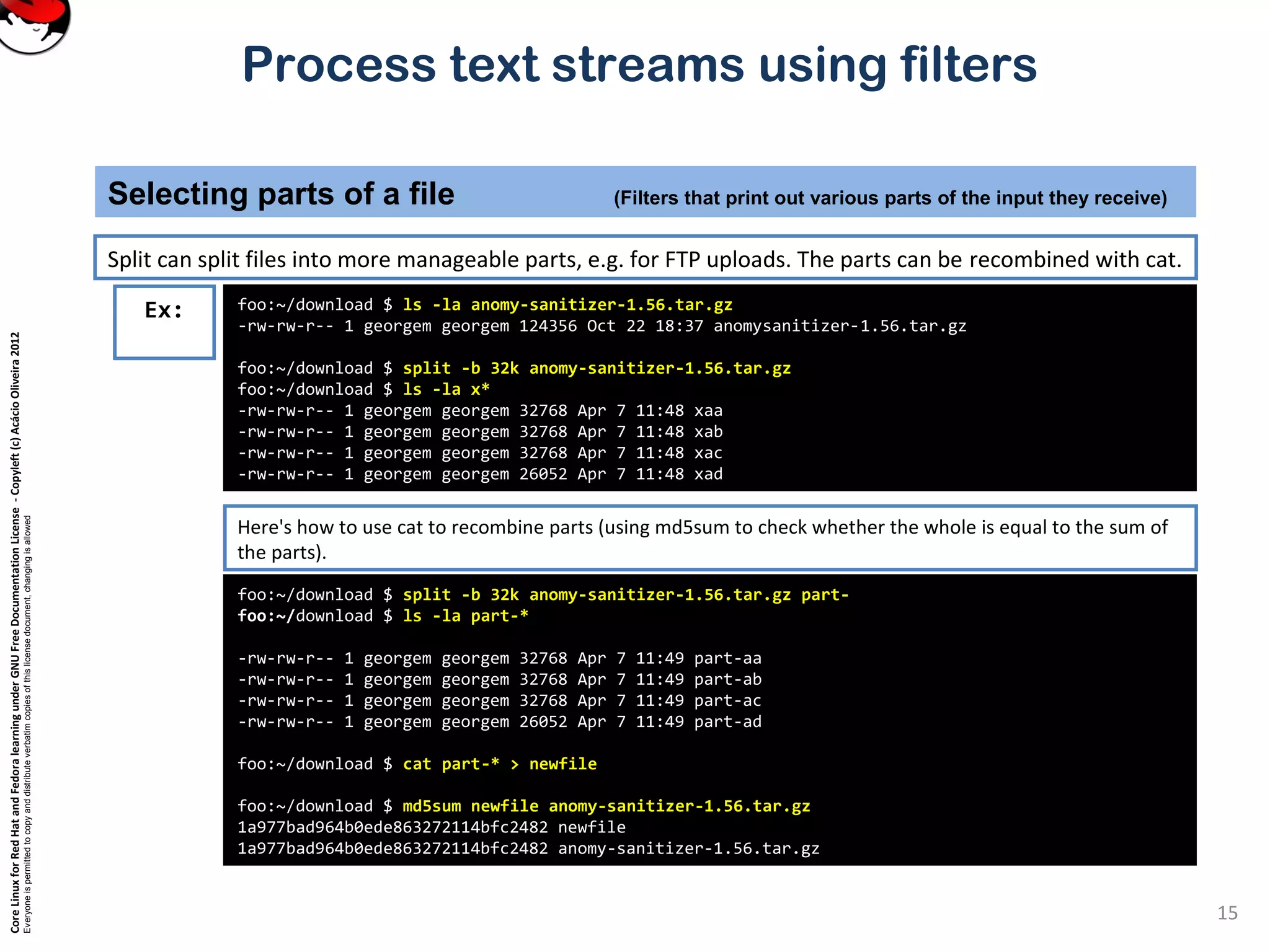 CoreLinuxforRedHatandFedoralearningunderGNUFreeDocumentationLicense-Copyleft(c)AcácioOliveira2012 Everyoneispermittedtocopyanddistributeverbatimcopiesofthislicensedocument,changingisallowed Process text streams using filters Split can split files into more manageable parts, e.g. for FTP uploads. The parts can be recombined with cat. Selecting parts of a file (Filters that print out various parts of the input they receive) 15 foo:~/download $ ls -la anomy-sanitizer-1.56.tar.gz -rw-rw-r-- 1 georgem georgem 124356 Oct 22 18:37 anomysanitizer-1.56.tar.gz foo:~/download $ split -b 32k anomy-sanitizer-1.56.tar.gz foo:~/download $ ls -la x* -rw-rw-r-- 1 georgem georgem 32768 Apr 7 11:48 xaa -rw-rw-r-- 1 georgem georgem 32768 Apr 7 11:48 xab -rw-rw-r-- 1 georgem georgem 32768 Apr 7 11:48 xac -rw-rw-r-- 1 georgem georgem 26052 Apr 7 11:48 xad Ex: Here's how to use cat to recombine parts (using md5sum to check whether the whole is equal to the sum of the parts). foo:~/download $ split -b 32k anomy-sanitizer-1.56.tar.gz part- foo:~/download $ ls -la part-* -rw-rw-r-- 1 georgem georgem 32768 Apr 7 11:49 part-aa -rw-rw-r-- 1 georgem georgem 32768 Apr 7 11:49 part-ab -rw-rw-r-- 1 georgem georgem 32768 Apr 7 11:49 part-ac -rw-rw-r-- 1 georgem georgem 26052 Apr 7 11:49 part-ad foo:~/download $ cat part-* > newfile foo:~/download $ md5sum newfile anomy-sanitizer-1.56.tar.gz 1a977bad964b0ede863272114bfc2482 newfile 1a977bad964b0ede863272114bfc2482 anomy-sanitizer-1.56.tar.gz 