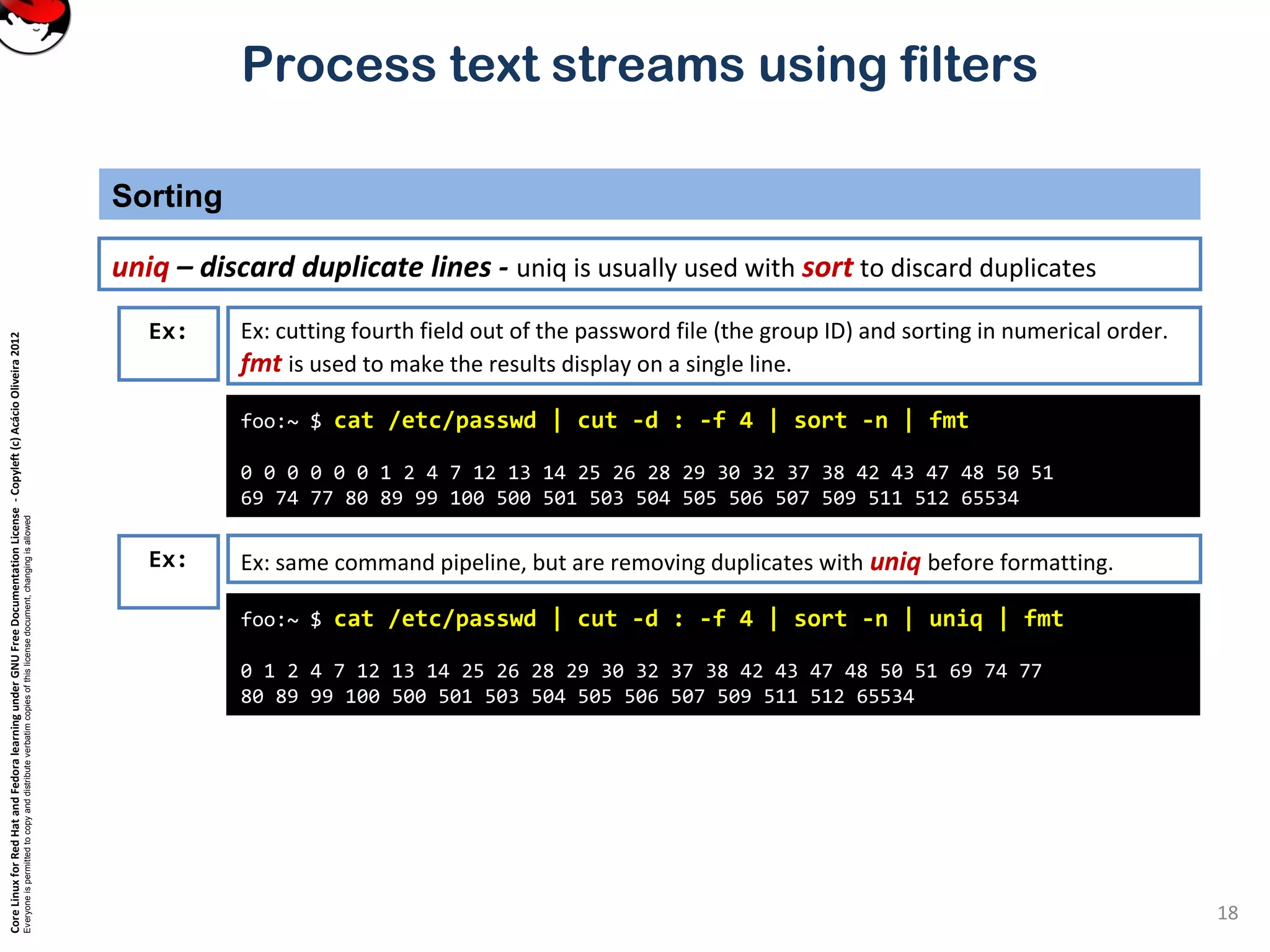 CoreLinuxforRedHatandFedoralearningunderGNUFreeDocumentationLicense-Copyleft(c)AcácioOliveira2012 Everyoneispermittedtocopyanddistributeverbatimcopiesofthislicensedocument,changingisallowed Process text streams using filters Sorting 18 uniq – discard duplicate lines - uniq is usually used with sort to discard duplicates foo:~ $ cat /etc/passwd | cut -d : -f 4 | sort -n | fmt 0 0 0 0 0 0 1 2 4 7 12 13 14 25 26 28 29 30 32 37 38 42 43 47 48 50 51 69 74 77 80 89 99 100 500 501 503 504 505 506 507 509 511 512 65534 Ex: Ex: cutting fourth field out of the password file (the group ID) and sorting in numerical order. fmt is used to make the results display on a single line. Ex: Ex: same command pipeline, but are removing duplicates with uniq before formatting. foo:~ $ cat /etc/passwd | cut -d : -f 4 | sort -n | uniq | fmt 0 1 2 4 7 12 13 14 25 26 28 29 30 32 37 38 42 43 47 48 50 51 69 74 77 80 89 99 100 500 501 503 504 505 506 507 509 511 512 65534 