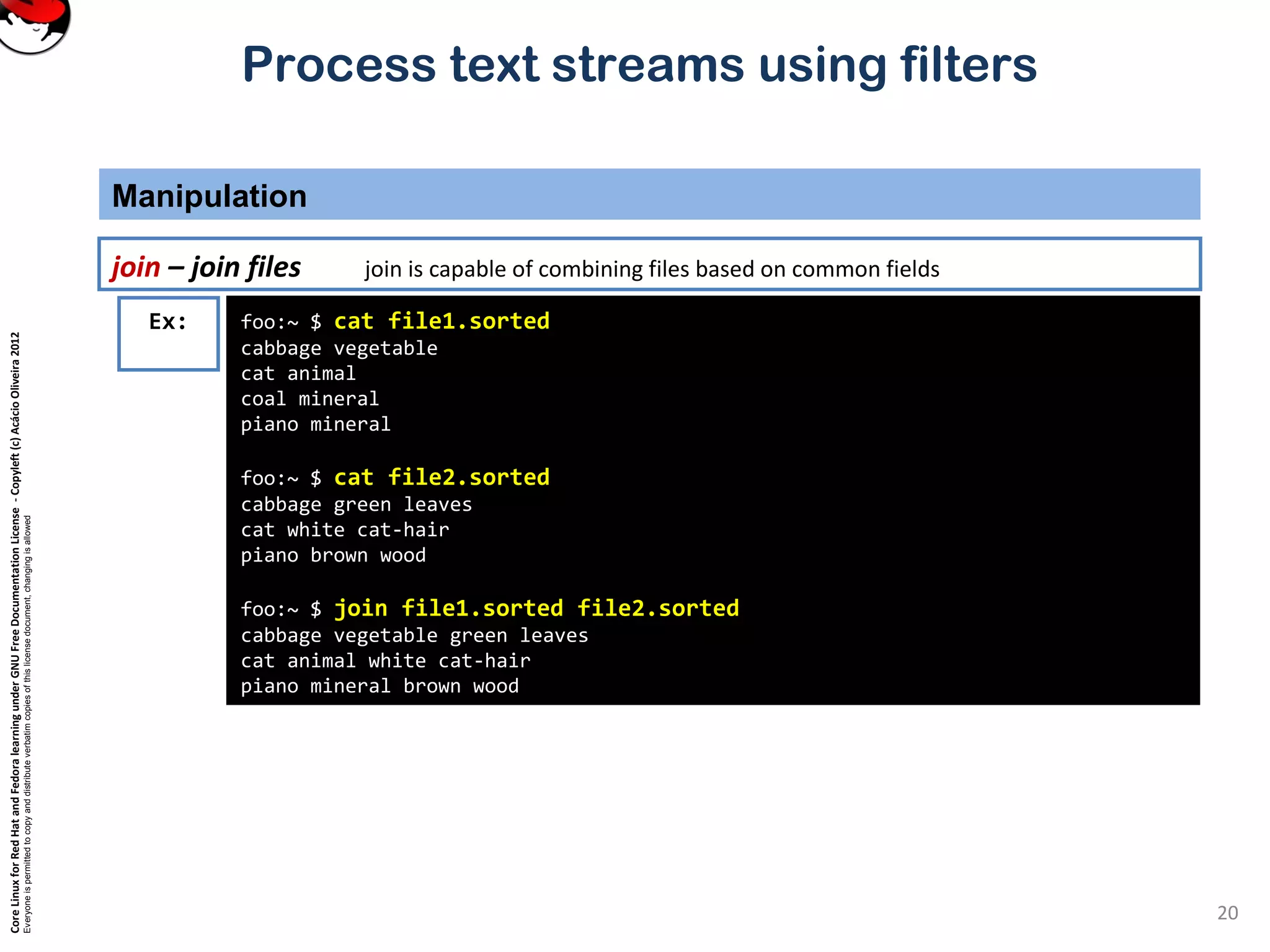 CoreLinuxforRedHatandFedoralearningunderGNUFreeDocumentationLicense-Copyleft(c)AcácioOliveira2012 Everyoneispermittedtocopyanddistributeverbatimcopiesofthislicensedocument,changingisallowed Process text streams using filters Manipulation 20 join – join files join is capable of combining files based on common fields foo:~ $ cat file1.sorted cabbage vegetable cat animal coal mineral piano mineral foo:~ $ cat file2.sorted cabbage green leaves cat white cat-hair piano brown wood foo:~ $ join file1.sorted file2.sorted cabbage vegetable green leaves cat animal white cat-hair piano mineral brown wood Ex: 