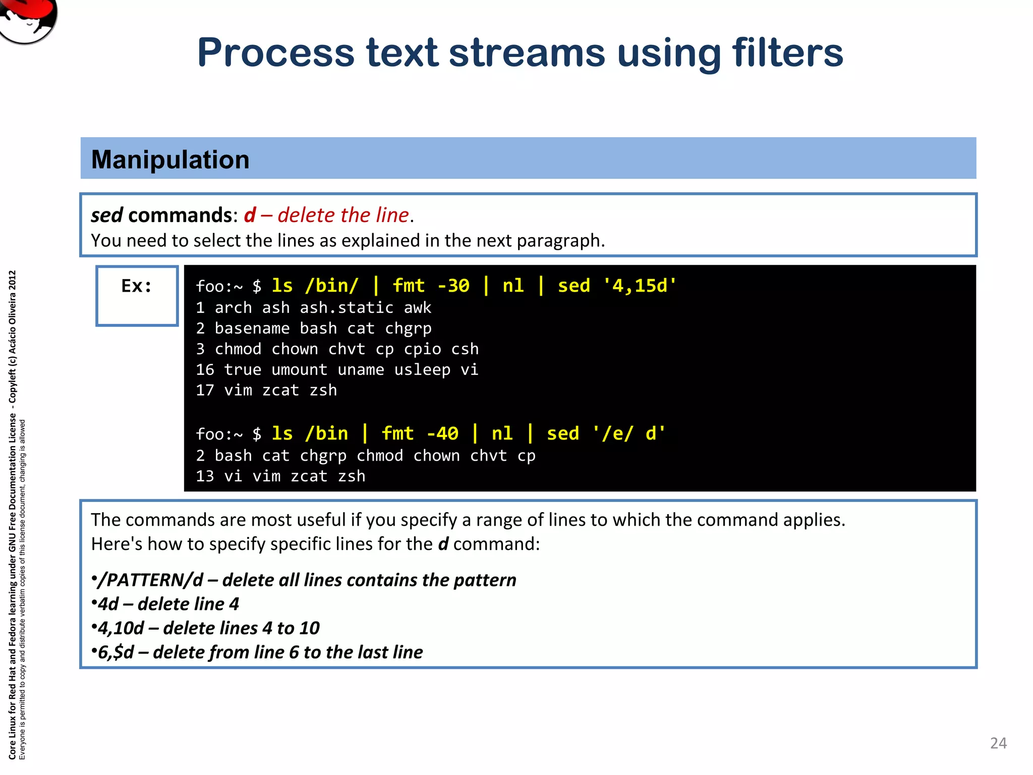 CoreLinuxforRedHatandFedoralearningunderGNUFreeDocumentationLicense-Copyleft(c)AcácioOliveira2012 Everyoneispermittedtocopyanddistributeverbatimcopiesofthislicensedocument,changingisallowed Process text streams using filters Manipulation 24 foo:~ $ ls /bin/ | fmt -30 | nl | sed '4,15d' 1 arch ash ash.static awk 2 basename bash cat chgrp 3 chmod chown chvt cp cpio csh 16 true umount uname usleep vi 17 vim zcat zsh foo:~ $ ls /bin | fmt -40 | nl | sed '/e/ d' 2 bash cat chgrp chmod chown chvt cp 13 vi vim zcat zsh Ex: sed commands: d – delete the line. You need to select the lines as explained in the next paragraph. The commands are most useful if you specify a range of lines to which the command applies. Here's how to specify specific lines for the d command: •/PATTERN/d – delete all lines contains the pattern •4d – delete line 4 •4,10d – delete lines 4 to 10 •6,$d – delete from line 6 to the last line 