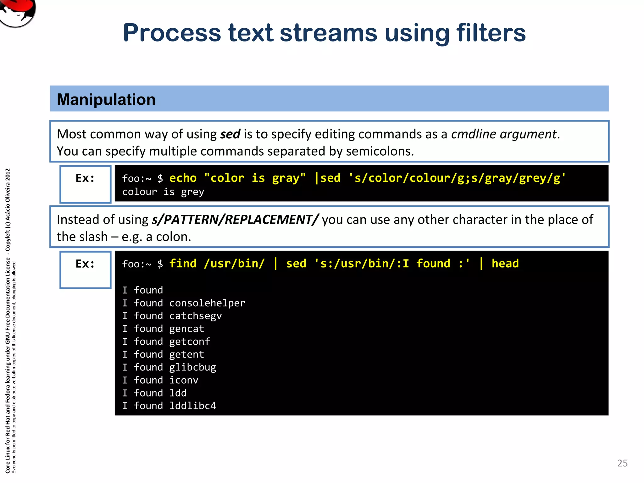CoreLinuxforRedHatandFedoralearningunderGNUFreeDocumentationLicense-Copyleft(c)AcácioOliveira2012 Everyoneispermittedtocopyanddistributeverbatimcopiesofthislicensedocument,changingisallowed Process text streams using filters Manipulation 25 foo:~ $ echo "color is gray" |sed 's/color/colour/g;s/gray/grey/g' colour is grey Ex: Most common way of using sed is to specify editing commands as a cmdline argument. You can specify multiple commands separated by semicolons. Instead of using s/PATTERN/REPLACEMENT/ you can use any other character in the place of the slash – e.g. a colon. foo:~ $ find /usr/bin/ | sed 's:/usr/bin/:I found :' | head I found I found consolehelper I found catchsegv I found gencat I found getconf I found getent I found glibcbug I found iconv I found ldd I found lddlibc4 Ex: 