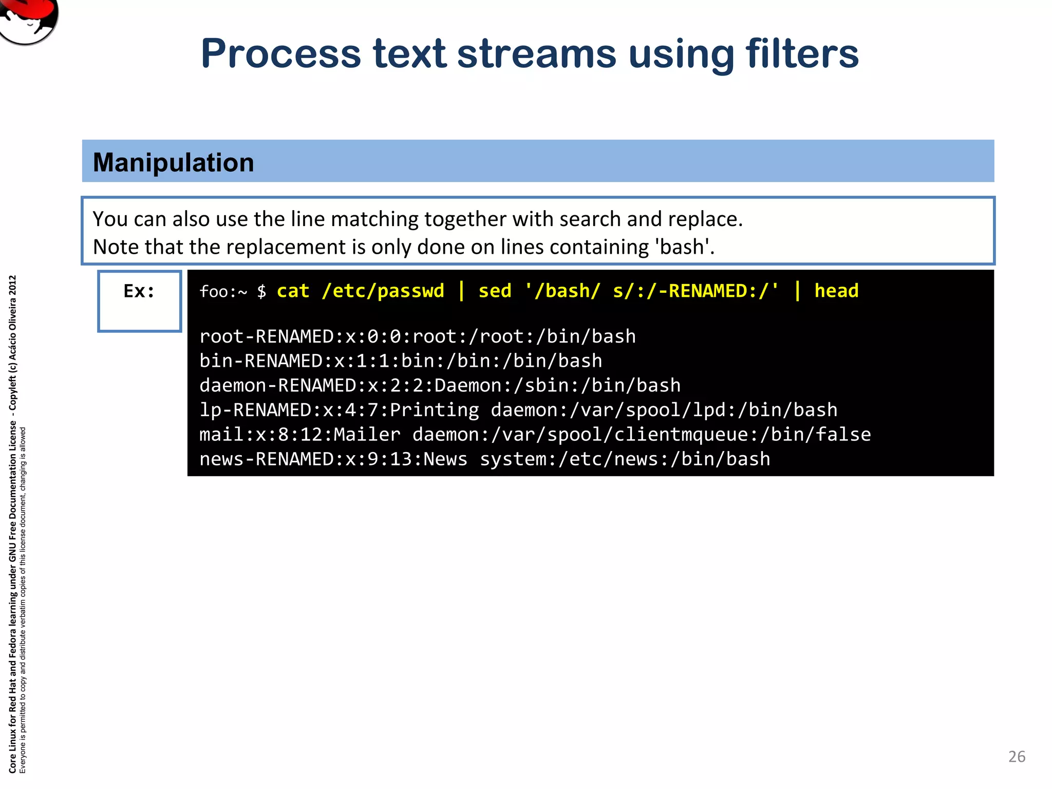CoreLinuxforRedHatandFedoralearningunderGNUFreeDocumentationLicense-Copyleft(c)AcácioOliveira2012 Everyoneispermittedtocopyanddistributeverbatimcopiesofthislicensedocument,changingisallowed Process text streams using filters Manipulation 26 foo:~ $ cat /etc/passwd | sed '/bash/ s/:/-RENAMED:/' | head root-RENAMED:x:0:0:root:/root:/bin/bash bin-RENAMED:x:1:1:bin:/bin:/bin/bash daemon-RENAMED:x:2:2:Daemon:/sbin:/bin/bash lp-RENAMED:x:4:7:Printing daemon:/var/spool/lpd:/bin/bash mail:x:8:12:Mailer daemon:/var/spool/clientmqueue:/bin/false news-RENAMED:x:9:13:News system:/etc/news:/bin/bash Ex: You can also use the line matching together with search and replace. Note that the replacement is only done on lines containing 'bash'. 