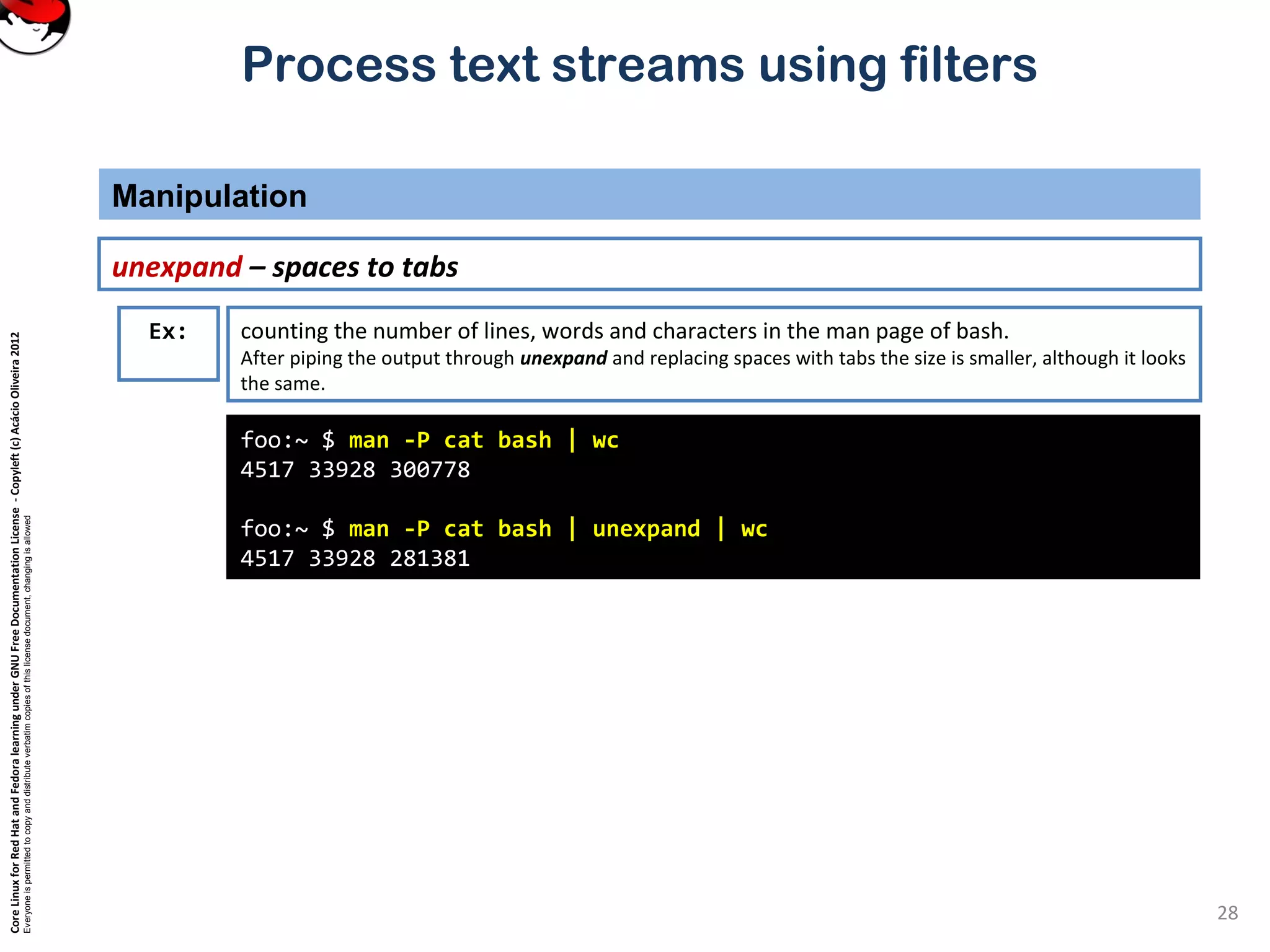 CoreLinuxforRedHatandFedoralearningunderGNUFreeDocumentationLicense-Copyleft(c)AcácioOliveira2012 Everyoneispermittedtocopyanddistributeverbatimcopiesofthislicensedocument,changingisallowed Process text streams using filters Manipulation 28 unexpand – spaces to tabs foo:~ $ man -P cat bash | wc 4517 33928 300778 foo:~ $ man -P cat bash | unexpand | wc 4517 33928 281381 Ex: counting the number of lines, words and characters in the man page of bash. After piping the output through unexpand and replacing spaces with tabs the size is smaller, although it looks the same. 