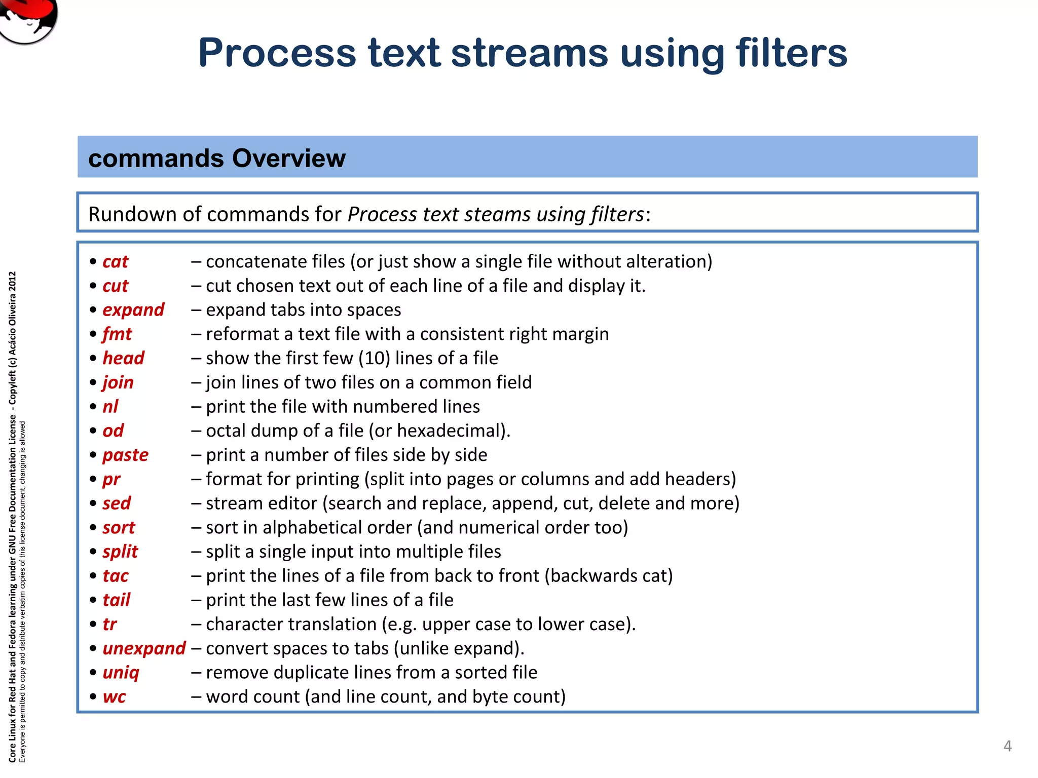CoreLinuxforRedHatandFedoralearningunderGNUFreeDocumentationLicense-Copyleft(c)AcácioOliveira2012 Everyoneispermittedtocopyanddistributeverbatimcopiesofthislicensedocument,changingisallowed Process text streams using filters Rundown of commands for Process text steams using filters: commands Overview 4 • cat – concatenate files (or just show a single file without alteration) • cut – cut chosen text out of each line of a file and display it. • expand – expand tabs into spaces • fmt – reformat a text file with a consistent right margin • head – show the first few (10) lines of a file • join – join lines of two files on a common field • nl – print the file with numbered lines • od – octal dump of a file (or hexadecimal). • paste – print a number of files side by side • pr – format for printing (split into pages or columns and add headers) • sed – stream editor (search and replace, append, cut, delete and more) • sort – sort in alphabetical order (and numerical order too) • split – split a single input into multiple files • tac – print the lines of a file from back to front (backwards cat) • tail – print the last few lines of a file • tr – character translation (e.g. upper case to lower case). • unexpand – convert spaces to tabs (unlike expand). • uniq – remove duplicate lines from a sorted file • wc – word count (and line count, and byte count) 