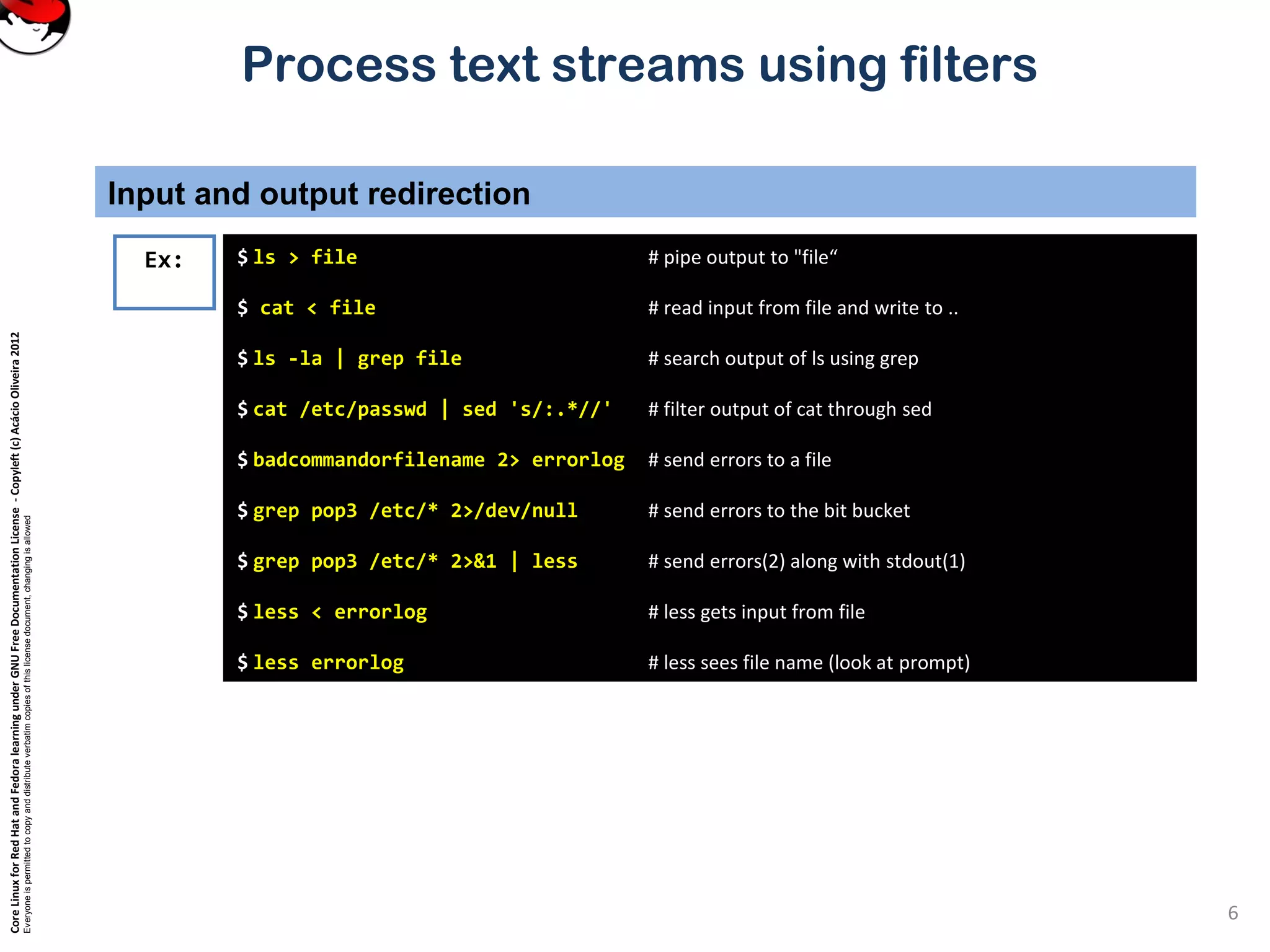 CoreLinuxforRedHatandFedoralearningunderGNUFreeDocumentationLicense-Copyleft(c)AcácioOliveira2012 Everyoneispermittedtocopyanddistributeverbatimcopiesofthislicensedocument,changingisallowed Process text streams using filters Input and output redirection 6 $ ls > file # pipe output to "file“ $ cat < file # read input from file and write to .. $ ls -la | grep file # search output of ls using grep $ cat /etc/passwd | sed 's/:.*//' # filter output of cat through sed $ badcommandorfilename 2> errorlog # send errors to a file $ grep pop3 /etc/* 2>/dev/null # send errors to the bit bucket $ grep pop3 /etc/* 2>&1 | less # send errors(2) along with stdout(1) $ less < errorlog # less gets input from file $ less errorlog # less sees file name (look at prompt) Ex: 