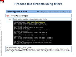 CoreLinuxforRedHatandFedoralearningunderGNUFreeDocumentationLicense-Copyleft(c)AcácioOliveira2012
Everyoneispermittedtocopyanddistributeverbatimcopiesofthislicensedocument,changingisallowed
Process text streams using filters
tail – show the end of a file
Selecting parts of a file (Filters that print out various parts of the input they receive)
11
root@foo:root # tail /var/log/messages
Apr 7 11:19:34 foo dhcpd: Wrote 9 leases to leases file.
Apr 7 11:19:34 foo dhcpd: DHCPREQUEST for 10.0.0.169 from
00:80:ad:02:65:7c via eth0
Apr 7 11:19:35 foo dhcpd: DHCPACK on 10.0.0.169 to
00:80:ad:02:65:7c via eth0
Apr 7 11:20:01 foo kdm[1151]: Cannot convert Internet address
10.0.0.168 to host name
Apr 7 11:26:46 foo ipop3d[22026]: connect from 10.0.0.10
(10.0.0.10)
Apr 7 11:26:55 foo ipop3d[22028]: connect from 10.0.0.10
(10.0.0.10)
Apr 7 11:26:58 foo ipop3d[22035]: connect from 10.0.0.3 (10.0.0.3)
Apr 7 11:27:01 foo ipop3d[22036]: connect from 10.0.0.3 (10.0.0.3)
Apr 7 11:29:31 foo kdm[21954]: pam_unix2: session started for user
joe, service xdm
Apr 7 11:32:41 foo sshd[22316]: Accepted publickey for root from
10.0.0.143 port 1250 ssh2
Ex: tail is just like head, but it shows the tail end of the file.
tail can be used to watch a file as it grows.
Run the command tail –f /var/log/messages on one console and then log in on another virtual console.
tail –n 20 file or tail -20 file will show last 20 lines of file. tail –c 20 file will show last 20 characters of a file.
 