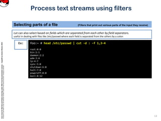 CoreLinuxforRedHatandFedoralearningunderGNUFreeDocumentationLicense-Copyleft(c)AcácioOliveira2012
Everyoneispermittedtocopyanddistributeverbatimcopiesofthislicensedocument,changingisallowed
Process text streams using filters
cut can also select based on fields which are separated from each other by field separators.
useful in dealing with files like /etc/passwd where each field is separated from the others by a colon
Selecting parts of a file (Filters that print out various parts of the input they receive)
13
foo:~ # head /etc/passwd | cut -d : -f 1,3-4
root:0:0
bin:1:1
daemon:2:2
adm:3:4
lp:4:7
sync:5:0
shutdown:6:0
halt:7:0
poweroff:0:0
mail:8:12
Ex:
 