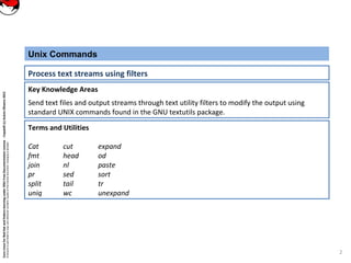 CoreLinuxforRedHatandFedoralearningunderGNUFreeDocumentationLicense-Copyleft(c)AcácioOliveira2012
Everyoneispermittedtocopyanddistributeverbatimcopiesofthislicensedocument,changingisallowed
Key Knowledge Areas
Send text files and output streams through text utility filters to modify the output using
standard UNIX commands found in the GNU textutils package.
Unix Commands
Process text streams using filters
Terms and Utilities
Cat cut expand
fmt head od
join nl paste
pr sed sort
split tail tr
uniq wc unexpand
2
 