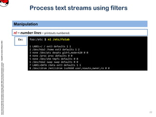 CoreLinuxforRedHatandFedoralearningunderGNUFreeDocumentationLicense-Copyleft(c)AcácioOliveira2012
Everyoneispermittedtocopyanddistributeverbatimcopiesofthislicensedocument,changingisallowed
Process text streams using filters
Manipulation
22
nl – number lines - printouts numbered.
foo:/etc $ nl /etc/fstab
1 LABEL=/ / ext3 defaults 1 1
2 /dev/hda3 /home ext3 defaults 1 2
3 none /dev/pts devpts gid=5,mode=620 0 0
4 none /proc proc defaults 0 0
5 none /dev/shm tmpfs defaults 0 0
6 /dev/hda2 swap swap defaults 0 0
7 LABEL=DATA /data ext3 defaults 1 1
8 /dev/cdrom /mnt/cdrom iso9660 user,noauto,owner,ro 0 0
Ex:
 