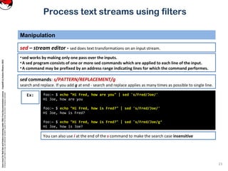 CoreLinuxforRedHatandFedoralearningunderGNUFreeDocumentationLicense-Copyleft(c)AcácioOliveira2012
Everyoneispermittedtocopyanddistributeverbatimcopiesofthislicensedocument,changingisallowed
Process text streams using filters
Manipulation
23
sed – stream editor - sed does text transformations on an input stream.
foo:~ $ echo "Hi Fred, how are you" | sed 's/Fred/Joe/'
Hi Joe, how are you
foo:~ $ echo "Hi Fred, how is Fred?" | sed 's/Fred/Joe/'
Hi Joe, how is Fred?
foo:~ $ echo "Hi Fred, how is Fred?" | sed 's/Fred/Joe/g‘
Hi Joe, how is Joe?
Ex:
•sed works by making only one pass over the inputs.
•A sed program consists of one or more sed commands which are applied to each line of the input.
•A command may be prefixed by an address range indicating lines for which the command performes.
sed commands: s/PATTERN/REPLACEMENT/g
search and replace. If you add g at end - search and replace applies as many times as possible to single line.
You can also use i at the end of the s command to make the search case insensitive
 