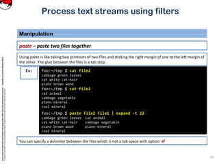 CoreLinuxforRedHatandFedoralearningunderGNUFreeDocumentationLicense-Copyleft(c)AcácioOliveira2012
Everyoneispermittedtocopyanddistributeverbatimcopiesofthislicensedocument,changingisallowed
Process text streams using filters
Manipulation
29
paste – paste two files together
foo:~/tmp $ cat file2
cabbage green leaves
cat white cat-hair
piano brown wood
foo:~/tmp $ cat file1
cat animal
cabbage vegetable
piano mineral
coal mineral
foo:~/tmp $ paste file2 file1 | expand -t 22
cabbage green leaves cat animal
cat white cat-hair cabbage vegetable
piano brown wood piano mineral
coal mineral
Ex:
Using paste is like taking two printouts of two files and sticking the right margin of one to the left margin of
the other. The glue between the files is a tab stop.
You can specify a delimiter between the files which is not a tab space with option -d
 
