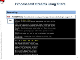 CoreLinuxforRedHatandFedoralearningunderGNUFreeDocumentationLicense-Copyleft(c)AcácioOliveira2012
Everyoneispermittedtocopyanddistributeverbatimcopiesofthislicensedocument,changingisallowed
Process text streams using filters
Formatting
30
fmt – format nicely - format text into a neatly word wrapped structure. Default right margin is 75
foo:~ $ ls /bin | fmt
arch ash ash.static aumix-minimal awk basename bash bash2 bsh cat
chgrp
chmod chown cp cpio csh cut date dd df dmesg dnsdomainname doexec
domainname dumpkeys echo ed egrep env ex false fgrep gawk gettext
grep gtar gunzip gzip hostname igawk ipcalc kbd_mode kill link ln
loadkeys login ls mail mkdir mknod mktemp more mount mt mv netstat
nice
nisdomainname pgawk ping ps pwd red rm rmdir rpm rvi rview sed
setfont
setserial sh sleep sort stty su sync tar tcsh touch true umount
uname
unicode_start unicode_stop unlink usleep vi vi.minimal view
ypdomainname
Ex:
foo:~ $ ls /bin | fmt -40 | head
arch ash ash.static aumix-minimal
awk basename bash bash2 bsh cat chgrp
chmod chown cp cpio csh cut date dd df
dmesg dnsdomainname doexec domainname
dumpkeys echo ed egrep env ex false
fgrep gawk gettext grep gtar gunzip
gzip hostname igawk ipcalc kbd_mode
kill link ln loadkeys login ls mail
mkdir mknod mktemp more mount mt mv
netstat nice nisdomainname pgawk ping
 