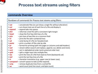 CoreLinuxforRedHatandFedoralearningunderGNUFreeDocumentationLicense-Copyleft(c)AcácioOliveira2012
Everyoneispermittedtocopyanddistributeverbatimcopiesofthislicensedocument,changingisallowed
Process text streams using filters
Rundown of commands for Process text steams using filters:
commands Overview
4
• cat – concatenate files (or just show a single file without alteration)
• cut – cut chosen text out of each line of a file and display it.
• expand – expand tabs into spaces
• fmt – reformat a text file with a consistent right margin
• head – show the first few (10) lines of a file
• join – join lines of two files on a common field
• nl – print the file with numbered lines
• od – octal dump of a file (or hexadecimal).
• paste – print a number of files side by side
• pr – format for printing (split into pages or columns and add headers)
• sed – stream editor (search and replace, append, cut, delete and more)
• sort – sort in alphabetical order (and numerical order too)
• split – split a single input into multiple files
• tac – print the lines of a file from back to front (backwards cat)
• tail – print the last few lines of a file
• tr – character translation (e.g. upper case to lower case).
• unexpand – convert spaces to tabs (unlike expand).
• uniq – remove duplicate lines from a sorted file
• wc – word count (and line count, and byte count)
 
