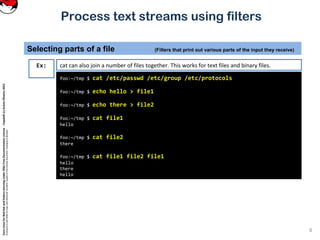 CoreLinuxforRedHatandFedoralearningunderGNUFreeDocumentationLicense-Copyleft(c)AcácioOliveira2012
Everyoneispermittedtocopyanddistributeverbatimcopiesofthislicensedocument,changingisallowed
Process text streams using filters
8
foo:~/tmp $ cat /etc/passwd /etc/group /etc/protocols
foo:~/tmp $ echo hello > file1
foo:~/tmp $ echo there > file2
foo:~/tmp $ cat file1
hello
foo:~/tmp $ cat file2
there
foo:~/tmp $ cat file1 file2 file1
hello
there
hello
Ex: cat can also join a number of files together. This works for text files and binary files.
Selecting parts of a file (Filters that print out various parts of the input they receive)
 