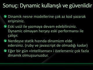 Sonuç: Dynamic kullanışlı ve güvenlidirDinamik nesne modellerine çok az kod yazarak erişirsiniz.Eski usül ile yazmaya devam edebilirsiniz. Dynamic olmayan herşey eski performansı ile çalışır.Nerdeyse statik hızında dinamizm elde edersiniz. (ruby ve javascript de olmadığı kadar)Eğer bir gün «Intellisense» i özelerseniz çok fazla dinamik olmuşsunuzdur.