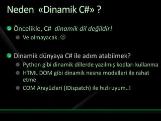 Neden «Dinamik C#» ?Öncelikle, C# dinamik dil değildir!Ve olmayacak.Dinamik dünyaya C# ile adım atabilmek?Python gibi dinamik dillerde yazılmış kodları kullanmaHTML DOM gibi dinamik nesne modelleri ile rahat etmeCOM Arayüzleri (IDispatch) ile hızlı uyum..!